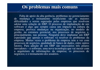 Os problemas mais comuns
Falta de apoio da alta gerência, problemas no gerenciamento
de mudança e treinamento insuficiente são as maiores
dificuldades a serem superadas pelas empresas que resolvem
adotar uma solução de ERP. O processo de implantação de um
software é algo que sempre causa um impacto na cultura da
empresa, provoca mudanças na organização, no modelo de
gestão, na estrutura gerencial, nos processos de negócios e,
principalmente, nas pessoas. Ninguém deve implantar um ERP
principalmente, nas pessoas. Ninguém deve implantar um ERP
esperando que apenas o software vá resolver os problemas da
empresa. Muitas vezes o problema da empresa tem a ver com
processos de negócios, qualidade de banco de dados, entre outros
fatores. Para adoção de um ERP são necessários três pilares
inovadores – o software, uma nova tecnologia que vai mexer com
a arquitetura de informações da empresa; os processos de
negócios; e o treinamento dos usuários.
 
