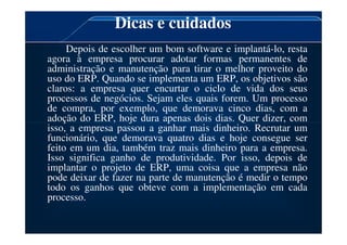 Dicas e cuidados
Depois de escolher um bom software e implantá-lo, resta
agora à empresa procurar adotar formas permanentes de
administração e manutenção para tirar o melhor proveito do
uso do ERP. Quando se implementa um ERP, os objetivos são
claros: a empresa quer encurtar o ciclo de vida dos seus
processos de negócios. Sejam eles quais forem. Um processo
de compra, por exemplo, que demorava cinco dias, com a
adoção do ERP, hoje dura apenas dois dias. Quer dizer, com
isso, a empresa passou a ganhar mais dinheiro. Recrutar um
adoção do ERP, hoje dura apenas dois dias. Quer dizer, com
isso, a empresa passou a ganhar mais dinheiro. Recrutar um
funcionário, que demorava quatro dias e hoje consegue ser
feito em um dia, também traz mais dinheiro para a empresa.
Isso significa ganho de produtividade. Por isso, depois de
implantar o projeto de ERP, uma coisa que a empresa não
pode deixar de fazer na parte de manutenção é medir o tempo
todo os ganhos que obteve com a implementação em cada
processo.
 