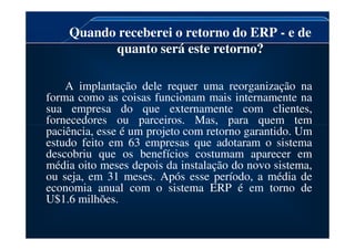 Quando receberei o retorno do ERP - e de
quanto será este retorno?
A implantação dele requer uma reorganização na
forma como as coisas funcionam mais internamente na
sua empresa do que externamente com clientes,
fornecedores ou parceiros. Mas, para quem tem
paciência, esse é um projeto com retorno garantido. Um
fornecedores ou parceiros. Mas, para quem tem
paciência, esse é um projeto com retorno garantido. Um
estudo feito em 63 empresas que adotaram o sistema
descobriu que os benefícios costumam aparecer em
média oito meses depois da instalação do novo sistema,
ou seja, em 31 meses. Após esse período, a média de
economia anual com o sistema ERP é em torno de
U$1.6 milhões.
 