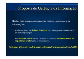 Proposta de Gerência da Informação
Proposta de Gerência da Informação
Razões para uma proposta genérica para o gerenciamento de
informações:
1. A informação recebe ênfases diferentes em cada segmento econômico e
1. A informação recebe ênfases diferentes em cada segmento econômico e
em cada organização.
2. As diferentes tarefas dentro da gerência assumem diferentes níveis de
importância e valor entre as organizações.
Enfoques diferentes podem criar sistemas de informação ISOLADOS
 