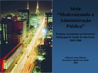 Série
“Modernizando a
 Administração
   Pública”
Projetos executados na Secretaria
Municipal de Saúde de São Paulo
            2005-2008




       Ailton de Lima Ribeiro
     Secretário Adjunto de Saúde
                 2008
 