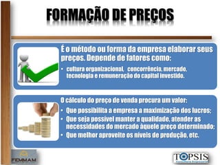 FORMAÇÃO DE PREÇOS

  É o método ou forma da empresa elaborar seus
  preços. Depende de fatores como:
  • cultura organizacional, concorrência, mercado,
    tecnologia e remuneração do capital investido.



  O cálculo do preço de venda procura um valor:
  • Que possibilita a empresa a maximização dos lucros;
  • Que seja possível manter a qualidade, atender as
    necessidades do mercado àquele preço determinado;
  • Que melhor aproveite os níveis de produção, etc.
 