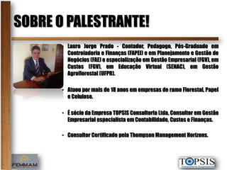 SOBRE O PALESTRANTE!
       • Lauro Jorge Prado - Contador, Pedagogo, Pós-Graduado em
         Controladoria e Finanças (FAPEI) e em Planejamento e Gestão de
         Negócios (FAE) e especialização em Gestão Empresarial (FGV), em
         Custos (FGV), em Educação Virtual (SENAC), em Gestão
         Agroflorestal (UFPR).

       • Atuou por mais de 18 anos em empresas do ramo Florestal, Papel
         e Celulose.

       • É sócio da Empresa TOPSIS Consultoria Ltda, Consultor em Gestão
         Empresarial especialista em Contabilidade, Custos e Finanças.

       • Consultor Certificado pela Thompson Management Horizons.
 
