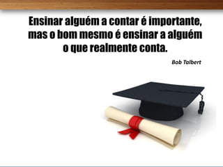 Ensinar alguém a contar é importante,
mas o bom mesmo é ensinar a alguém
       o que realmente conta.
                              Bob Talbert
 
