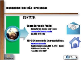 CONSULTORIA EM GESTÃO EMPRESARIAL


             CONTATO:

                Lauro Jorge do Prado
                    Consultor em Gestão Empresarial
                    lauroprado@topsis.com.br
                    Cel: (43) 9111-2752


                TOPSIS Consultoria Empresarial Ltda.
                    www.topsis.com.br
                    Rua Emiliano Perneta, 680 Cj. 1703 – Centro
                    80420-080 Curitiba, PR
                    Fone: (41) 3232-4577
 