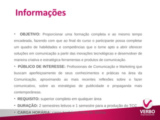 Informações 
• OBJETIVO: Proporcionar uma formação completa e ao mesmo tempo 
encadeada, fazendo com que ao final do curso o participante possa completar 
um quadro de habilidades e competências que o torne apto a abrir oferecer 
soluções em comunicação a partir das inovações tecnológicas e desenvolver de 
maneira criativa e estratégica ferramentas e produtos de comunicação. 
• PÚBLICO DE INTERESSE: Profissionais de Comunicação e Marketing que 
buscam aperfeiçoamento de seus conhecimentos e práticas na área da 
Comunicação, aproximando as mais recentes reflexões sobre o fazer 
comunicativo, sobre as estratégias de publicidade e propaganda mais 
contemporâneas. 
• REQUISITO: superior completo em qualquer área 
• DURAÇÃO: 2 semestres letivos e 1 semestre para a produção do TCC 
• CARGA HORÁRIA: carga horária mínima de 360h/a 
 
