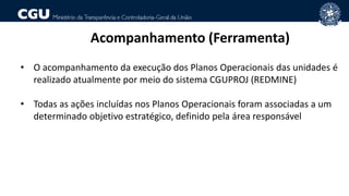 Acompanhamento (Ferramenta)
• O acompanhamento da execução dos Planos Operacionais das unidades é
realizado atualmente por meio do sistema CGUPROJ (REDMINE)
• Todas as ações incluídas nos Planos Operacionais foram associadas a um
determinado objetivo estratégico, definido pela área responsável
 