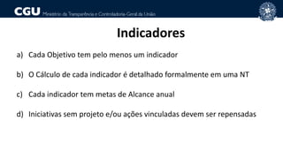 Indicadores
a) Cada Objetivo tem pelo menos um indicador
b) O Cálculo de cada indicador é detalhado formalmente em uma NT
c) Cada indicador tem metas de Alcance anual
d) Iniciativas sem projeto e/ou ações vinculadas devem ser repensadas
 