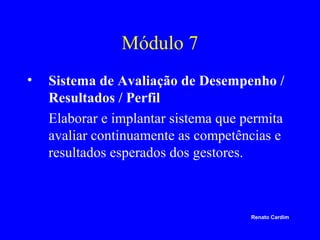 Módulo 7
•

Sistema de Avaliação de Desempenho /
Resultados / Perfil
Elaborar e implantar sistema que permita
avaliar continuamente as competências e
resultados esperados dos gestores.

Renato Cardim

 
