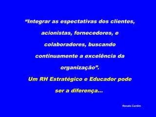 “Integrar as espectativas dos clientes,
acionistas, fornecedores, e
colaboradores, buscando
continuamente a excelência da
organização”.
Um RH Estratégico e Educador pode
ser a diferença...
Renato Cardim

 
