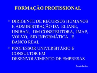 FORMAÇÃO PROFISSIONAL
• DIRIGENTE DE RECURSOS HUMANOS
E ADMINISTRAÇÃO DA ELIANE,
UNIBAN, DM CONSTRUTORA, IMAP,
VOLVO, SID INFORMÁTICA E
BANCO REAL
• PROFESSOR UNIVERSITÁRIO E
CONSULTOR EM
DESENVOLVIMENTO DE EMPRESAS
Renato Cardim

 