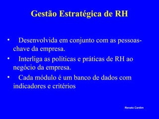 Gestão Estratégica de RH
•

Desenvolvida em conjunto com as pessoaschave da empresa.
• Interliga as políticas e práticas de RH ao
negócio da empresa.
• Cada módulo é um banco de dados com
indicadores e critérios
Renato Cardim

 