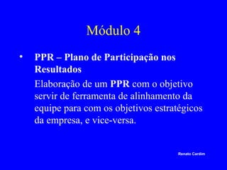 Módulo 4
•

PPR – Plano de Participação nos
Resultados
Elaboração de um PPR com o objetivo
servir de ferramenta de alinhamento da
equipe para com os objetivos estratégicos
da empresa, e vice-versa.

Renato Cardim

 