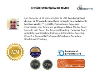 GESTÃO ESTRATÉGICA DO TEMPO 
Luís Fernandes é diretor executivo da LPH. Com background de mais de 12 anos de experiência incluindo desenvolvimento humano, vendas, TI e gestão. Graduado em Processos Empresariais com ênfase em gestão pela FGV, é Master Coachformado pelo Center for AdvancedCoaching, ExecutiveCoachpelo BehaviourCoaching Institutee InternationalCoaching Council, e Personal& Professional Coachpela Sociedade Brasileira de Coaching.  