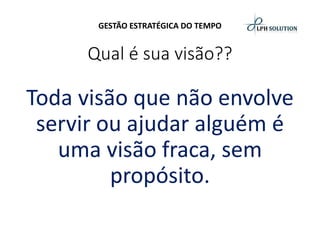 GESTÃO ESTRATÉGICA DO TEMPO 
Qual é sua visão?? 
Toda visão que não envolve servir ou ajudar alguém é uma visão fraca, sem propósito.  