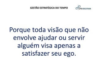 GESTÃO ESTRATÉGICA DO TEMPO 
Porque toda visão que não envolve ajudar ou servir alguém visa apenas a satisfazer seu ego.  