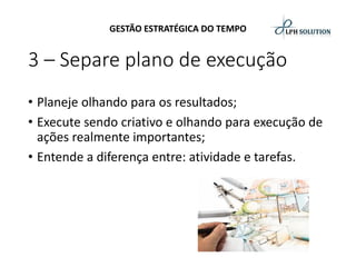 GESTÃO ESTRATÉGICA DO TEMPO 
3 –Separe plano de execução 
•Planeje olhando para os resultados; 
•Execute sendo criativo e olhando para execução de ações realmente importantes; 
•Entende a diferença entre: atividade e tarefas.  