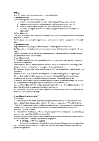 TÁTICA
Arte de conduziraquelasforçasmilitaresem uma batalha.
O que é Estratégia?
“Uma estratégia atua da seguinteforma:
 Descreve como concretizaras metase objetivosdefinidospara a empresa.
 Leva em consideração osvalorespessoaisesociais quecercam a empresa.
 Orienta a alocação eo emprego dosrecursoshumanosefinanceiros.
 Cria uma vantagemdemercado sustentável,apesarda concorrência intensa e
obstinada.”
Tiffany&Peterson
“É a ação ou caminho maisadequado a serexecutado para alcançarosobjetivosedesafiosda
empresa.” Oliveira
“Umcurso de ação comvistasa garantirquea organização alcanceseusobjetivos.” Certo&
Peter
O que é Estratégia?
SegundoAristóteles,oobjetivodaestratégia,aarte dos generais,eraavitória.
Configuraçãode atividadesinternamente coerentesque distinguemuma companhiade suas
rivais.
Definiraestratégiaé criar o futurode uma organização,de maneiraestruturadae com boa
dose de sensibilidade e criatividade.
O que é Estratégia?
A estratégiaprecisalevarabonsresultadose tema vercom o que fazer para serúnicoem
determinadosegmento.
Todoso planosde ação da empresatemumúnicopontode referência:suaestratégiapara
atingiro mercadoemcondiçãode vantagemsobre osconcorrentes.
É o meioouo conjuntodosmeiosparaalcançar um fim(ouobjetivo), que é avitóriasobre um
oponente.
São os cursosde ação,as formasde competirouas políticasde negóciosdaorganização.
Para realizaro objetivode ingressarnomercadodofutebol,aNike desenvolveunovos
produtose patrocinou a seleçãobrasileira que disputouaCopada França de 98.
O papel doadministradorque assume aresponsabilidade de gestãode umnegócioé avaliar
até que pontoa estratégiaprecisaounãoser formuladaoureformulada.
Igor Ansoff,em1965, formulaa noção de estratégiaenvolvendoadefiniçãode objetivoscom
base na análise de ameaçase oportunidadesnoambiente.
Na atualidade,aGestãoEstratégicaabrange os processosde planejamento,implementação,
execuçãoe avaliaçãoda estratégia
O que é Estratégia Empresarial ?
(Definições)
“... a determinação dasmetase dosobjetivosbásicosa longo prazo deuma empresa,bem
como a adoção decursosde ação e alocação de recursosnecessários...” AlfredChandlerJr.
“Padrão deobjetivoseprincipais políticas para alcançá-los,expressos demaneira a definir em
quenegócio a empresa estáou deverá estare o tipo de empresa queé ou deverá ser.”
ProfessorKennethAndrews.
“... uma tentativa dealterar o poderde uma empresa emrelação ao dosseusconcorrentes,da
maneira mais eficaz”Kenichi Ohmae,Consultor
É um padrão de comportamentodaempresafrente aoambiente de Negócioparaestabelecer,
realizar,monitorare reverseusobjetivosde longoprazo.
 A Estratégia no Nível de Negócio
Conjuntointegradoe coordenadode compromissose ações que asempresasutilizam
para obtervantagemcompetitivaexplorandoascompetênciasessenciaisemmercadosde
produtosespecíficos.
 