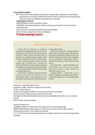 Formulação Estratégica
 Processode mobilizaçãoatravésdoqual a organizaçãoestabelece suaidentidade
organizacional,analisaseuambiente externoe interno,atual e futuroe elaboraquais
serãosuas açõesestratégicasorientadasparaomercado.
Implantação e Controle
IMPLANTAÇÃO -Colocarempráticao Plano.
CONTROLE-Identificarproblemas,falhase errosque se transformamemdesviosd
oplanejamento.
Fazercom que os resultadosobtidossejamosplanejados
Reversempre osobjetivos,metase estratégias...
Havaianas – calçandopobrese ricos
Lançada em 1962, mantém-se vigorosanomercado;
Todas as classessociais;
Amplarevitalizaçãoem1994, com lançamentode diversosmodelos;
Posicionamento:reforçojuntoàsclassesmédiae alta;
Vantagemcompetitivabaseadaempioneirismoe variedade de escolha –cores,modelos,
preços;
Concorrentes:Ipanemae Dupé.
PlanejarXImprovisar
PLANEJAR-Elaborarumplanopara fazeralgo.Criarum esquemaparaagir
IMPROVISAR-Prepararalgoàspressasnomomento emque acontece.Agiraoacaso
Planejamento-Pensar,criar,moldaroucontrolar
F U T U R O-Processoformalizadoparagerarresultados apartir de um sistemaintegradode
decisões.
 