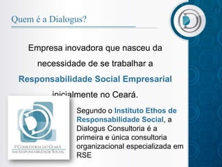 Quem é a Dialogus?


    Empresa inovadora que nasceu da
      necessidade de se trabalhar a
 Responsabilidade Social Empresarial
         inicialmente no Ceará.
               Segundo o Instituto Ethos de
               Responsabilidade Social, a
               Dialogus Consultoria é a
               primeira e única consultoria
               organizacional especializada em
               RSE
 