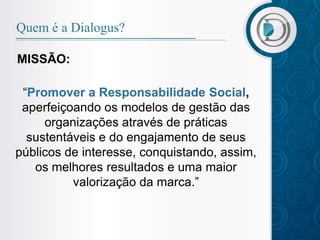 Quem é a Dialogus?

MISSÃO:

 “Promover a Responsabilidade Social,
 aperfeiçoando os modelos de gestão das
     organizações através de práticas
  sustentáveis e do engajamento de seus
públicos de interesse, conquistando, assim,
   os melhores resultados e uma maior
          valorização da marca.”
 