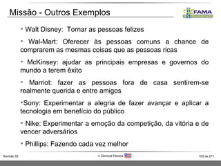 Walt Disney:  Tornar as pessoas felizes Wal-Mart: Oferecer às pessoas comuns a chance de comprarem as mesmas coisas que as pessoas ricas McKinsey: ajudar as principais empresas e governos do mundo a terem êxito Marriot: fazer as pessoas fora de casa sentirem-se realmente querida e entre amigos Sony: Experimentar a alegria de fazer avançar e aplicar a tecnologia em benefício do público Nike: Experimentar a emoção da competição, da vitória e de vencer adversários Phillips: Fazendo cada vez melhor Missão - Outros Exemplos 