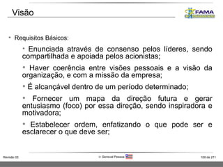 Requisitos Básicos: Enunciada através de consenso pelos líderes, sendo compartilhada e apoiada pelos acionistas; Haver coerência entre visões pessoais e a visão da organização, e com a missão da empresa; É alcançável dentro de um período determinado;  Fornecer um mapa da direção futura e gerar entusiasmo (foco) por essa direção, sendo inspiradora e motivadora;  Estabelecer ordem, enfatizando o que pode ser e esclarecer o que deve ser; Visão 