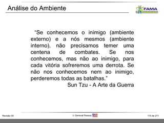Análise do Ambiente “ Se conhecemos o inimigo (ambiente externo) e a nós mesmos (ambiente interno), não precisamos temer uma centena de combates. Se nos conhecemos, mas não ao inimigo, para cada vitória sofreremos uma derrota. Se não nos conhecemos nem ao inimigo, perderemos todas as batalhas.” Sun Tzu - A Arte da Guerra 