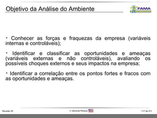 Conhecer as forças e fraquezas da empresa (variáveis internas e controláveis);  Identificar e classificar as oportunidades e ameaças (variáveis externas e não controláveis), avaliando os possíveis choques externos e seus impactos na empresa; Identificar a correlação entre os pontos fortes e fracos com as oportunidades e ameaças. Objetivo da Análise do Ambiente 