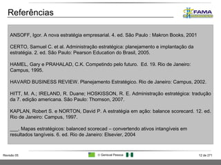 Referências ANSOFF, Igor. A nova estratégia empresarial. 4. ed. São Paulo : Makron Books, 2001 CERTO, Samuel C. et al. Administração estratégica: planejamento e implantação da estratégia. 2. ed. São Paulo: Pearson Education do Brasil, 2005. HAMEL, Gary e PRAHALAD, C.K. Competindo pelo futuro.  Ed. 19. Rio de Janeiro: Campus, 1995 . HAVARD BUSINESS REVIEW. Planejamento Estratégico. Rio de Janeiro: Campus, 2002. HITT, M. A.; IRELAND, R. Duane; HOSKISSON, R. E. Administração estratégica: tradução da 7. edição americana. São Paulo: Thomson, 2007. KAPLAN, Robert S. e NORTON, David P. A estratégia em ação: balance scorecard. 12. ed. Rio de Janeiro: Campus, 1997 .  ___. Mapas estratégicos: balanced scorecad – convertendo ativos intangíveis em resultados tangíveis. 6. ed. Rio de Janeiro: Elsevier, 2004 