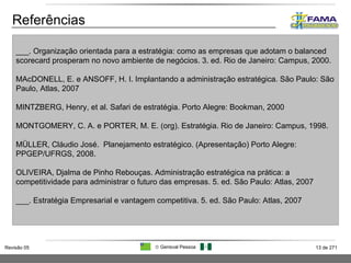Referências ___. Organização orientada para a estratégia: como as empresas que adotam o balanced scorecard prosperam no novo ambiente de negócios. 3. ed. Rio de Janeiro: Campus, 2000. MAcDONELL, E. e ANSOFF, H. I. Implantando a administração estratégica. São Paulo: São Paulo, Atlas, 2007 MINTZBERG, Henry, et al. Safari de estratégia. Porto Alegre: Bookman, 2000 MONTGOMERY, C. A. e PORTER, M. E. (org). Estratégia. Rio de Janeiro: Campus, 1998. MÜLLER, Cláudio José.  Planejamento estratégico. (Apresentação) Porto Alegre: PPGEP/UFRGS, 2008.  OLIVEIRA, Djalma de Pinho Rebouças. Administração estratégica na prática: a competitividade para administrar o futuro das empresas. 5. ed. São Paulo: Atlas, 2007 ___. Estratégia Empresarial e vantagem competitiva. 5. ed. São Paulo: Atlas, 2007 