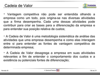 Vantagem competitiva não pode ser entendida olhando a empresa como um todo, pois origina-se nas diversas atividades que a firma desempenha. Cada uma dessas atividades pode contribuir para criar as bases para a diferenciação da empresa e para entender sua posição relativa de custos; A Cadeia de Valor é uma metodologia sistemática de análise das atividades que uma empresa desempenha e como elas interagem entre si para entender as fontes de vantagem competitiva de determinada empresa; A Cadeia de Valor desagrega a empresa em suas atividades relevantes a fim de entender o comportamento dos custos e a existência ou potenciais fontes de diferenciação; Cadeia de Valor 