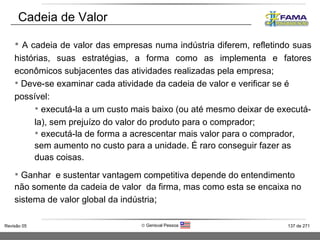 A cadeia de valor das empresas numa indústria diferem, refletindo suas histórias, suas estratégias, a forma como as implementa e fatores econômicos subjacentes das atividades realizadas pela empresa; Deve-se examinar cada atividade da cadeia de valor e verificar se é possível:  executá-la a um custo mais baixo (ou até mesmo deixar de executá-la), sem prejuízo do valor do produto para o comprador; executá-la de forma a acrescentar mais valor para o comprador, sem aumento no custo para a unidade. É raro conseguir fazer as duas coisas. Ganhar  e sustentar vantagem competitiva depende do entendimento não somente da cadeia de valor  da firma, mas como esta se encaixa no sistema de valor global da indústria ; Cadeia de Valor 