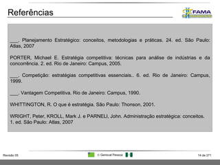 Referências ___. Planejamento Estratégico: conceitos, metodologias e práticas. 24. ed. São Paulo: Atlas, 2007 PORTER, Michael E. Estratégia competitiva: técnicas para análise de indústrias e da concorrência. 2. ed. Rio de Janeiro: Campus, 2005. ___. Competição: estratégias competitivas essenciais.. 6. ed. Rio de Janeiro: Campus, 1999. ___. Vantagem Competitiva. Rio de Janeiro: Campus, 1990. WHITTINGTON, R. O que é estratégia. São Paulo: Thonson, 2001. WRIGHT, Peter, KROLL, Mark J. e PARNELl, John. Administração estratégica: conceitos. 1. ed. São Paulo: Atlas, 2007 