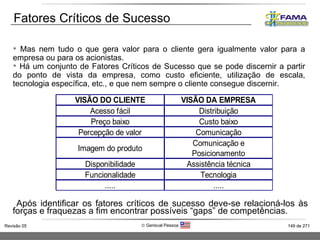 Após identificar os fatores críticos de sucesso deve-se relacioná-los às forças e fraquezas a fim encontrar possíveis “gaps” de competências. Mas nem tudo o que gera valor para o cliente gera igualmente valor para a empresa ou para os acionistas. Há um conjunto de Fatores Críticos de Sucesso que se pode discernir a partir do ponto de vista da empresa, como custo eficiente, utilização de escala, tecnologia específica, etc., e que nem sempre o cliente consegue discernir.  Fatores Críticos de Sucesso 