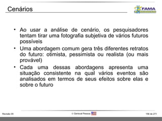 Cenários Ao usar a análise de cenário, os pesquisadores tentam tirar uma fotografia subjetiva de vários futuros possíveis Uma abordagem comum gera três diferentes retratos do futuro: otimista, pessimista ou realista (ou mais provável) Cada uma dessas abordagens apresenta uma situação consistente na qual vários eventos são analisados em termos de seus efeitos sobre elas e sobre o futuro 