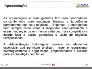 As organizações e seus gestores têm sido confrontados constantemente com  mudanças bruscas e turbulências permanentes  nos seus negócios.  Dirigentes  e empregados nem sempre estão aptos a responder adequadamente a essas mudanças de um mundo cada vez mais competitivo e incerto face a estilos gerenciais e visão de negócios ultrapassadas. A Administração Estratégica, fornece os elementos essenciais que permitem  analisar,   rever e reposicionar estrategicamente  a organização, proporcionando o alicerce para a competição pelo futuro. Apresentação 