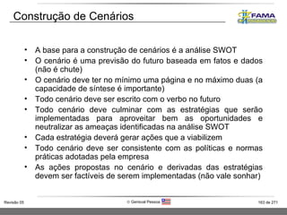 Construção de Cenários A base para a construção de cenários é a análise SWOT O cenário é uma previsão do futuro baseada em fatos e dados (não é chute) O cenário deve ter no mínimo uma página e no máximo duas (a capacidade de síntese é importante) Todo cenário deve ser escrito com o verbo no futuro Todo cenário deve culminar com as estratégias que serão implementadas para aproveitar bem as oportunidades e neutralizar as ameaças identificadas na análise SWOT Cada estratégia deverá gerar ações que a viabilizem Todo cenário deve ser consistente com as políticas e normas práticas adotadas pela empresa As ações propostas no cenário e derivadas das estratégias devem ser factíveis de serem implementadas (não vale sonhar) 