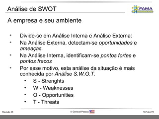 Divide-se em Análise Interna e Análise Externa: Na Análise Externa, detectam-se  oportunidades  e  ameaças Na Análise Interna, identificam-se  pontos fortes  e  pontos fracos Por esse motivo, esta análise da situação é mais conhecida por  Análise S.W.O.T. S - Strenghts W - Weaknesses O - Opportunities T - Threats A empresa e seu ambiente Análise de SWOT 