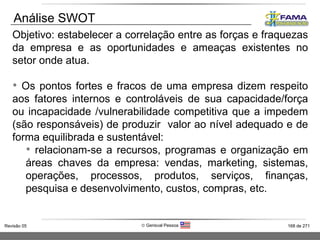 Objetivo: estabelecer a correlação entre as forças e fraquezas da empresa e as oportunidades e ameaças existentes no setor onde atua.  Os pontos fortes e fracos de uma empresa dizem respeito aos fatores internos e controláveis de sua capacidade/força ou incapacidade /vulnerabilidade competitiva que a impedem (são responsáveis) de produzir  valor ao nível adequado e de forma equilibrada e sustentável:  relacionam-se a recursos, programas e organização em áreas chaves da empresa: vendas, marketing, sistemas, operações, processos, produtos, serviços, finanças, pesquisa e desenvolvimento, custos, compras, etc. Análise SWOT 