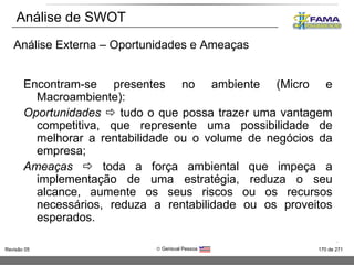 Análise de SWOT Encontram-se presentes no ambiente (Micro e Macroambiente): Oportunidades    tudo o que possa trazer uma vantagem competitiva, que represente uma possibilidade de melhorar a rentabilidade ou o volume de negócios da empresa; Ameaças    toda a força ambiental que impeça a implementação de uma estratégia, reduza o seu alcance, aumente os seus riscos ou os recursos necessários, reduza a rentabilidade ou os proveitos esperados. Análise Externa – Oportunidades e Ameaças 