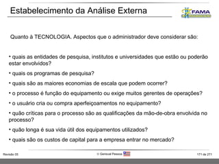 Estabelecimento da Análise Externa Quanto à TECNOLOGIA. Aspectos que o administrador deve considerar são: quais as entidades de pesquisa, institutos e universidades que estão ou poderão estar envolvidos? quais os programas de pesquisa? quais são as maiores economias de escala que podem ocorrer? o processo é função do equipamento ou exige muitos gerentes de operações? o usuário cria ou compra aperfeiçoamentos no equipamento? quão críticas para o processo são as qualificações da mão-de-obra envolvida no processo? quão longa é sua vida útil dos equipamentos utilizados? quais são os custos de capital para a empresa entrar no mercado? 