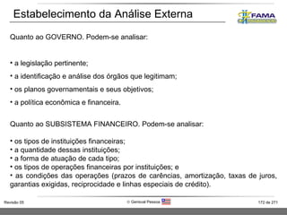 Estabelecimento da Análise Externa Quanto ao GOVERNO. Podem-se analisar: a legislação pertinente; a identificação e análise dos órgãos que legitimam; os planos governamentais e seus objetivos; a política econômica e financeira. Quanto ao SUBSISTEMA FINANCEIRO. Podem-se analisar: os tipos de instituições financeiras; a quantidade dessas instituições; a forma de atuação de cada tipo; os tipos de operações financeiras por instituições; e as condições das operações (prazos de carências, amortização, taxas de juros, garantias exigidas, reciprocidade e linhas especiais de crédito). 