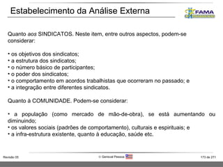Estabelecimento da Análise Externa Quanto  aos  SINDICATOS. Neste item, entre outros aspectos, podem-se considerar: os objetivos dos sindicatos; a estrutura dos sindicatos; o número básico de participantes; o poder dos sindicatos; o comportamento em acordos trabalhistas que ocorreram no passado; e a integração entre diferentes sindicatos. Quanto à COMUNIDADE. Podem-se considerar: a população (como mercado de mão-de-obra), se está aumentando ou diminuindo; os valores sociais (padrões de comportamento), culturais e espirituais; e  a infra-estrutura existente, quanto à educação, saúde etc. 