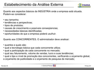 Estabelecimento da Análise Externa Quanto aos aspectos básicos da INDÚSTRIA onde a empresa está situada. Podem-se considerar: seu tamanho; tendências e perspectivas; tipos de produtos; causas de crescimento e possíveis conseqüencias; necessidades básicas identificadas; oportunidades de que a empresa poderá usufruir. Quanto aos CONCORRENTES. O administrador deve analisar: quantos e quais são; qual a tecnologia básica que cada concorrente utiliza; qual a participação de cada concorrente no mercado; qual seu faturamento, volume de vendas, lucro e suas tendências; qual o tipo e nível de promoção dos concorrentes, verificando o orçamento global, o orçamento de publicidade e o orçamento de pesquisa de mercado; 