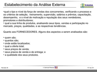 Estabelecimento da Análise Externa qual o tipo e nível da força de vendas dos concorrentes, verificando o processo e os critérios de seleção,  treinamento, supervisão, salários e prêmios, capacitação, desempenho,  e o nível de motivação e reputação dos seus vendedores, promotores e distribuidores; qual a sua linha de produtos, analisando seus tipos, vendas e participação no mercado, preços, qualidades, e as respectivas tendências. Quanto aos FORNECEDORES. Alguns dos aspectos a serem analisados são: quem são; quantos são; onde estão localizados; qual a oferta total; seus preços de venda; seus prazos de venda e de entrega; e a qualidade dos seus produtos. 