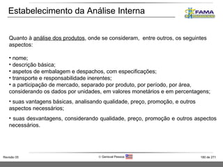 Estabelecimento da Análise Interna Quanto à  análise dos produtos , onde se consideram,  entre outros, os seguintes aspectos: nome; descrição básica; aspetos de embalagem e despachos, com especificações; transporte e responsabilidade inerentes; a participação de mercado, separado por produto, por período, por área, considerando os dados por unidades, em valores monetários e em percentagens; suas vantagens básicas, analisando qualidade, preço, promoção, e outros aspectos necessários; suas desvantagens, considerando qualidade, preço, promoção e outros aspectos necessários. 