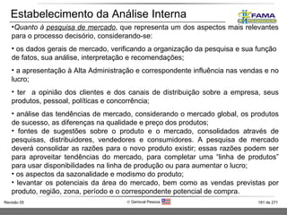 Estabelecimento da Análise Interna Quanto à  pesquisa de mercado , que representa um dos aspectos mais relevantes para o processo decisório, considerando-se: os dados gerais de mercado, verificando a organização da pesquisa e sua função  de fatos, sua análise, interpretação e recomendações; a apresentação à Alta Administração e correspondente influência nas vendas e no lucro; ter  a opinião dos clientes e dos canais de distribuição sobre a empresa, seus produtos, pessoal, políticas e concorrência; análise das tendências de mercado, considerando o mercado global, os produtos de sucesso, as diferenças na qualidade e preço dos produtos; fontes de sugestões sobre o produto e o mercado, consolidados através de pesquisas, distribuidores, vendedores e consumidores. A pesquisa de mercado deverá consolidar as razões para o novo produto existir; essas razões podem ser para aproveitar tendências do mercado, para completar uma “linha de produtos” para usar disponibilidades na linha de produção ou para aumentar o lucro; os aspectos da sazonalidade e modismo do produto; levantar os potenciais da área do mercado, bem como as vendas previstas por produto, região, zona, período e o correspondente potencial de compra. 