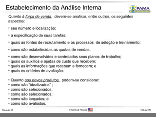 Estabelecimento da Análise Interna Quanto à  força de venda ,  devem-se analisar, entre outros, os seguintes aspectos: seu número e localização; a especificação de suas tarefas; quais as fontes de recrutamento e os processos  de seleção e treinamento; como são estabelecidas as quotas de vendas; como são desenvolvidos e controlados seus planos de trabalho;  quais os auxílios e ajudas de custo que recebem; quais as informações que recebem e fornecem; e quais os critérios de avaliação. Quanto  aos novos produtos,   podem-se considerar: como são “idealizados” ; como são selecionados; como são selecionados; como são lançados; e como são avaliados. 