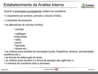 Estabelecimento da Análise Interna Quanto à  promoção e propaganda , podem-se considerar: o orçamento por produto, período e veículo (mídia); o processo de pesquisa; as alternativas de veículos (mídia): revistas catálogos mala-direta rádio jornal televisão shows etc.; os critérios para escolha da veiculação (custo, freqüência, alcance, periodicidade, audiência etc.); as formas de elaboração do texto; os critérios para escolha e a forma de atuação das agências; e a maneira de coordenar todo o processo. 